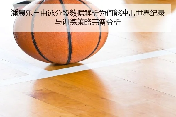 潘展乐自由泳分段数据解析为何能冲击世界纪录与训练策略完备分析