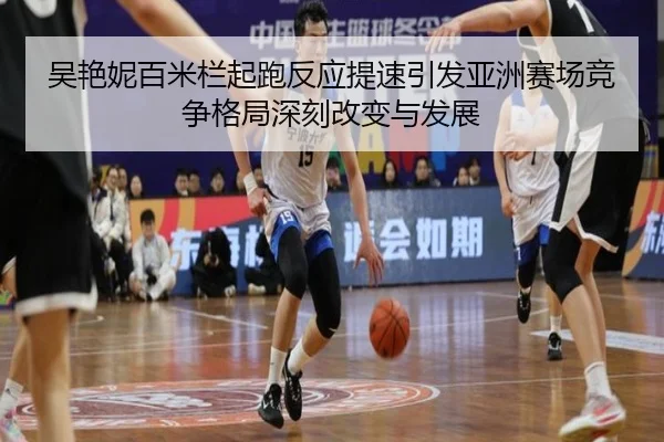 吴艳妮百米栏起跑反应提速引发亚洲赛场竞争格局深刻改变与发展